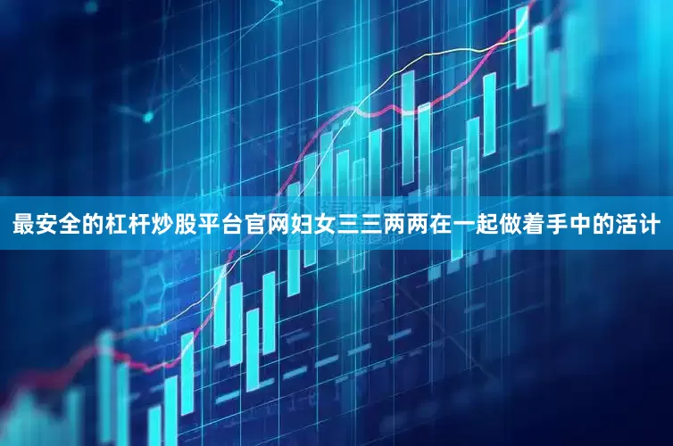 最安全的杠杆炒股平台官网妇女三三两两在一起做着手中的活计