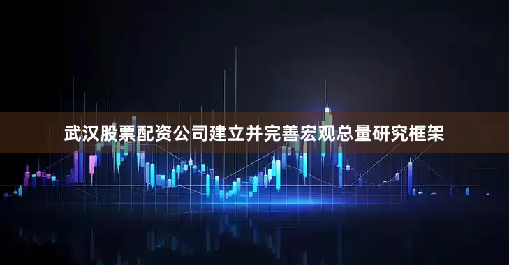 武汉股票配资公司建立并完善宏观总量研究框架