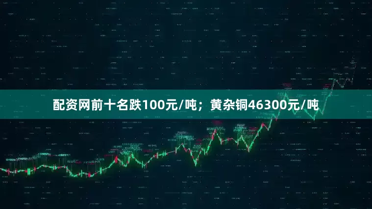 配资网前十名跌100元/吨；黄杂铜46300元/吨