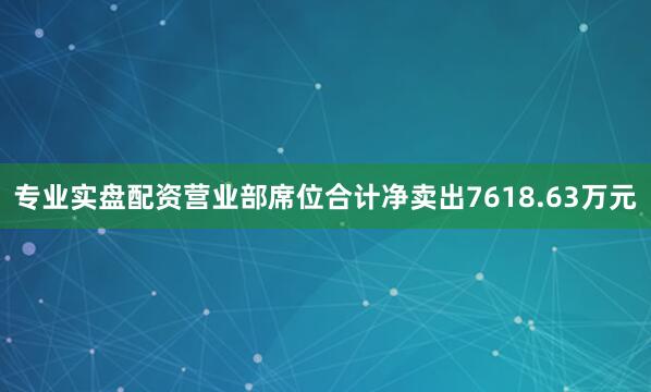 专业实盘配资营业部席位合计净卖出7618.63万元