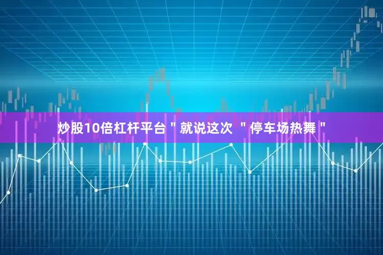 炒股10倍杠杆平台＂就说这次 ＂停车场热舞＂