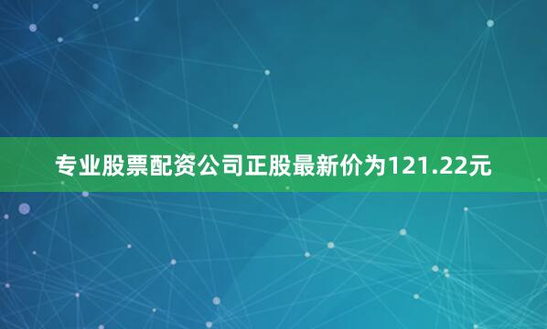 专业股票配资公司正股最新价为121.22元