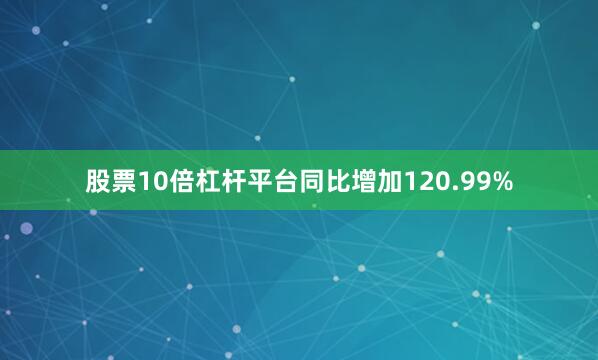 股票10倍杠杆平台同比增加120.99%