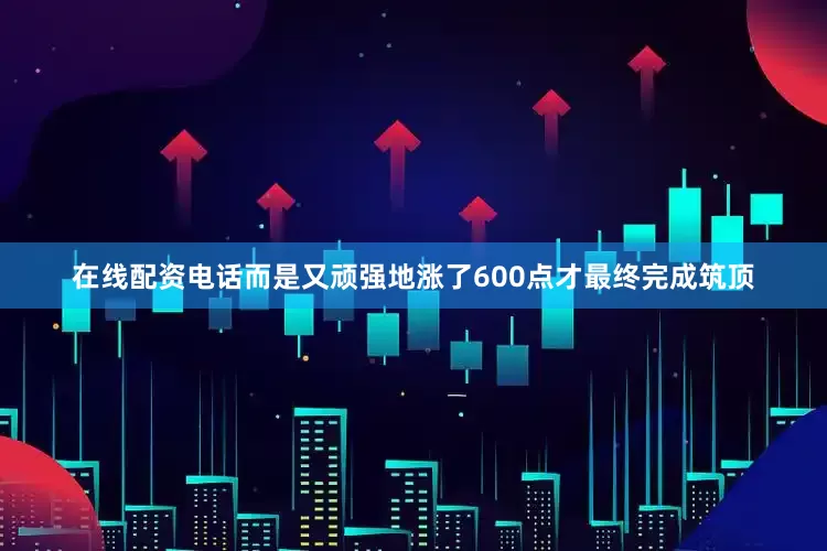 在线配资电话而是又顽强地涨了600点才最终完成筑顶