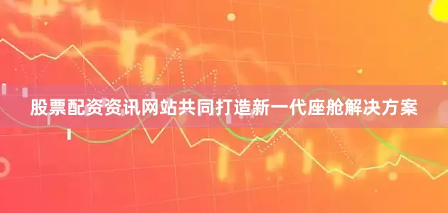 股票配资资讯网站共同打造新一代座舱解决方案