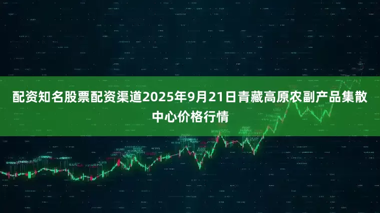 配资知名股票配资渠道2025年9月21日青藏高原农副产品集散中心价格行情