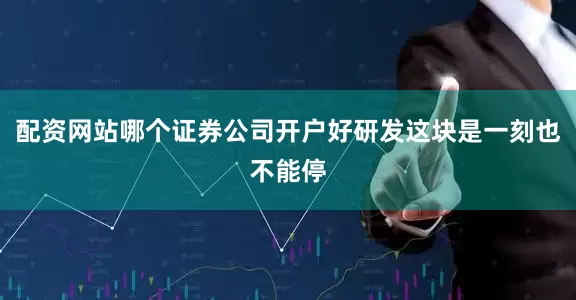 配资网站哪个证券公司开户好研发这块是一刻也不能停